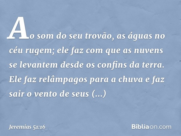 Ao som do seu trovão,
as águas no céu rugem;
ele faz com que as nuvens se levantem
desde os confins da terra.
Ele faz relâmpagos para a chuva
e faz sair o vento