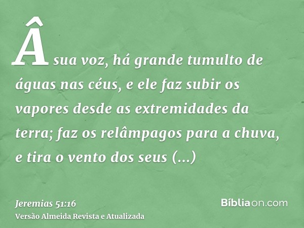 Â sua voz, há grande tumulto de águas nas céus, e ele faz subir os vapores desde as extremidades da terra; faz os relâmpagos para a chuva, e tira o vento dos se