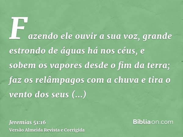 Fazendo ele ouvir a sua voz, grande estrondo de águas há nos céus, e sobem os vapores desde o fim da terra; faz os relâmpagos com a chuva e tira o vento dos seu