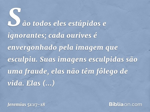 "São todos eles estúpidos e ignorantes;
cada ourives é envergonhado
pela imagem que esculpiu.
Suas imagens esculpidas
são uma fraude,
elas não têm fôlego de vid