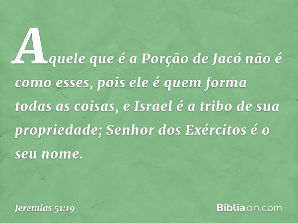 Aquele que é a Porção de Jacó
não é como esses,
pois ele é quem forma todas as coisas,
e Israel é a tribo de sua propriedade;
Senhor dos Exércitos
é o seu nome.