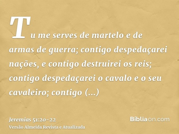 Tu me serves de martelo e de armas de guerra; contigo despedaçarei nações, e contigo destruirei os reis;contigo despedaçarei o cavalo e o seu cavaleiro; contigo