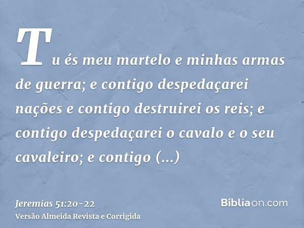 Tu és meu martelo e minhas armas de guerra; e contigo despedaçarei nações e contigo destruirei os reis;e contigo despedaçarei o cavalo e o seu cavaleiro; e cont