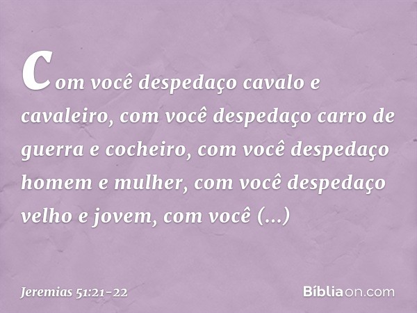 com você despedaço
cavalo e cavaleiro,
com você despedaço
carro de guerra e cocheiro, com você despedaço homem e mulher,
com você despedaço velho e jovem,
com v