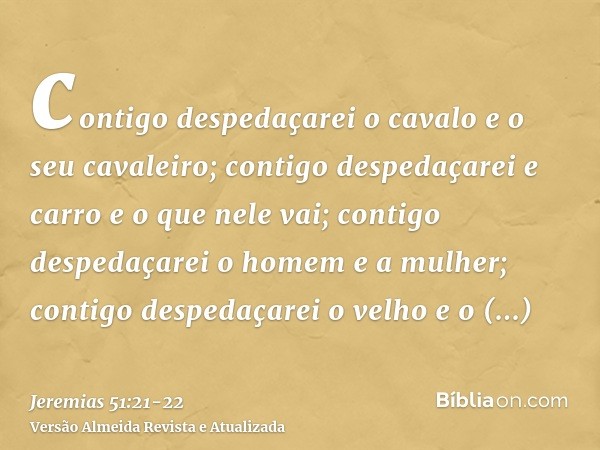 contigo despedaçarei o cavalo e o seu cavaleiro; contigo despedaçarei e carro e o que nele vai;contigo despedaçarei o homem e a mulher; contigo despedaçarei o v