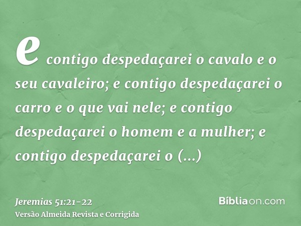 e contigo despedaçarei o cavalo e o seu cavaleiro; e contigo despedaçarei o carro e o que vai nele;e contigo despedaçarei o homem e a mulher; e contigo despedaç