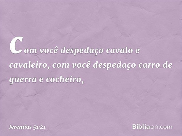 com você despedaço
cavalo e cavaleiro,
com você despedaço
carro de guerra e cocheiro, -- Jeremias 51:21