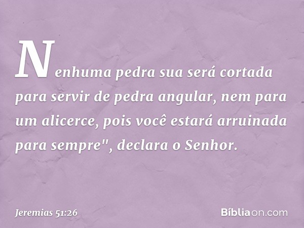 Nenhuma pedra sua será cortada
para servir de pedra angular,
nem para um alicerce,
pois você estará arruinada para sempre",
declara o Senhor. -- Jeremias 51:26