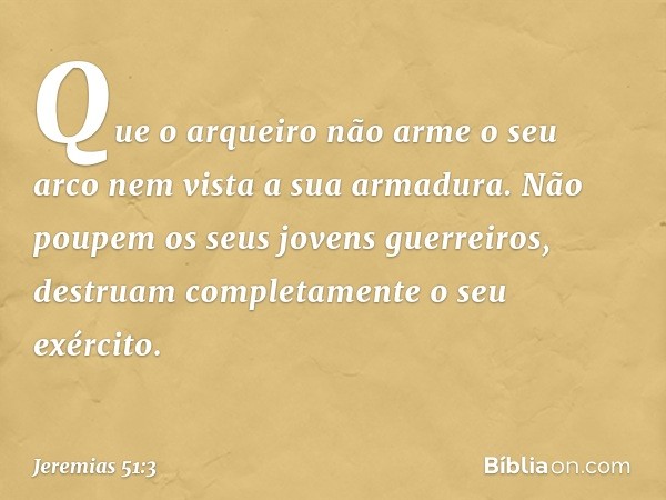 Que o arqueiro não arme o seu arco
nem vista a sua armadura.
Não poupem os seus jovens guerreiros,
destruam completamente
o seu exército. -- Jeremias 51:3