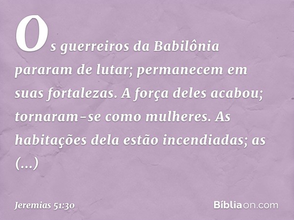 Os guerreiros da Babilônia
pararam de lutar;
permanecem em suas fortalezas.
A força deles acabou;
tornaram-se como mulheres.
As habitações dela estão incendiada