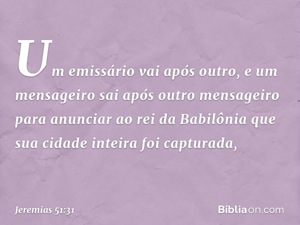 Um emissário vai após outro,
e um mensageiro sai
após outro mensageiro
para anunciar ao rei da Babilônia
que sua cidade inteira foi capturada, -- Jeremias 51:31