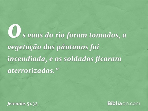 os vaus do rio foram tomados,
a vegetação dos pântanos foi incendiada,
e os soldados ficaram aterrorizados." -- Jeremias 51:32