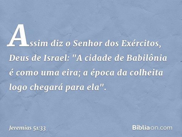 Assim diz o Senhor dos Exércitos,
Deus de Israel:
"A cidade de Babilônia é como uma eira;
a época da colheita
logo chegará para ela". -- Jeremias 51:33