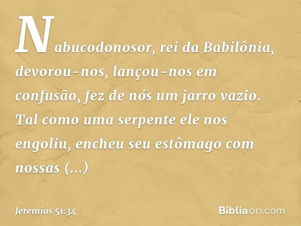 "Nabucodonosor, rei da Babilônia,
devorou-nos, lançou-nos em confusão,
fez de nós um jarro vazio.
Tal como uma serpente ele nos engoliu,
encheu seu estômago
com