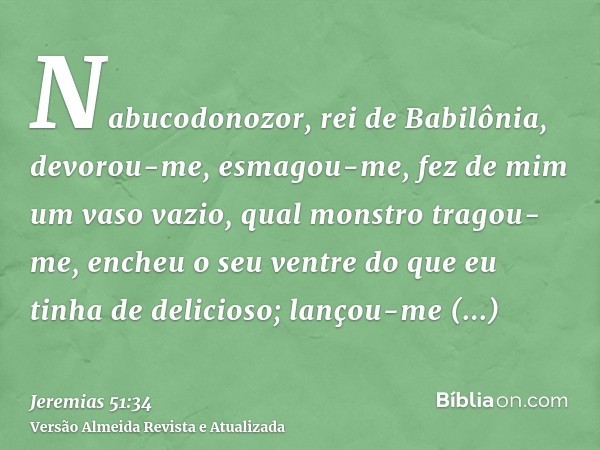 Nabucodonozor, rei de Babilônia, devorou-me, esmagou-me, fez de mim um vaso vazio, qual monstro tragou-me, encheu o seu ventre do que eu tinha de delicioso; lan