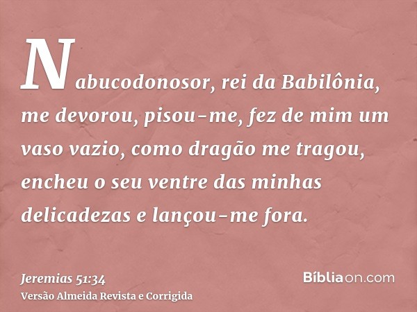 Nabucodonosor, rei da Babilônia, me devorou, pisou-me, fez de mim um vaso vazio, como dragão me tragou, encheu o seu ventre das minhas delicadezas e lançou-me f