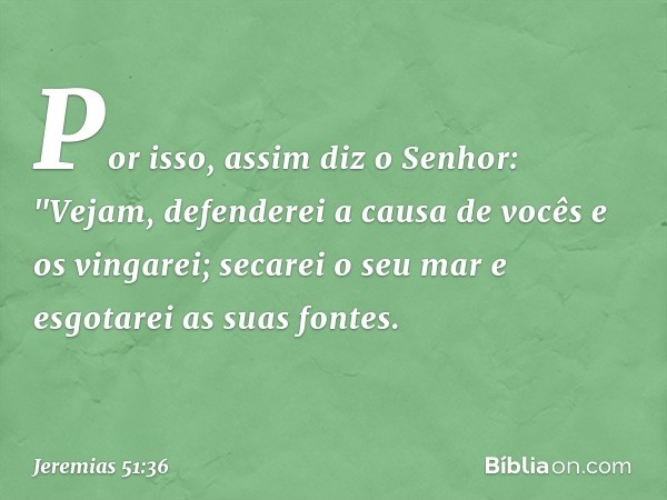 Por isso, assim diz o Senhor:
"Vejam, defenderei a causa de vocês
e os vingarei;
secarei o seu mar
e esgotarei as suas fontes. -- Jeremias 51:36