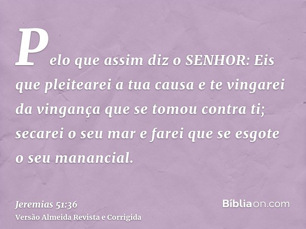 Pelo que assim diz o SENHOR: Eis que pleitearei a tua causa e te vingarei da vingança que se tomou contra ti; secarei o seu mar e farei que se esgote o seu mana