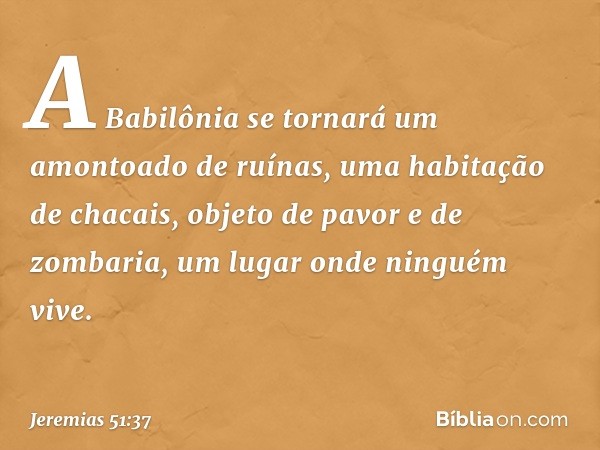 A Babilônia se tornará
um amontoado de ruínas,
uma habitação de chacais,
objeto de pavor e de zombaria,
um lugar onde ninguém vive. -- Jeremias 51:37