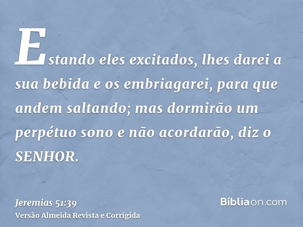 Estando eles excitados, lhes darei a sua bebida e os embriagarei, para que andem saltando; mas dormirão um perpétuo sono e não acordarão, diz o SENHOR.