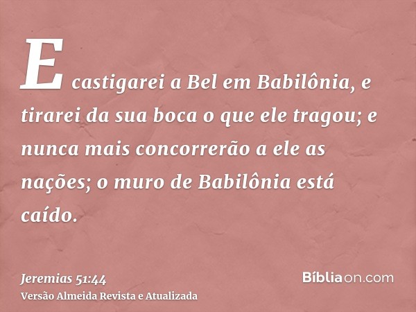 E castigarei a Bel em Babilônia, e tirarei da sua boca o que ele tragou; e nunca mais concorrerão a ele as nações; o muro de Babilônia está caído.