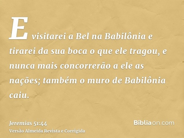 E visitarei a Bel na Babilônia e tirarei da sua boca o que ele tragou, e nunca mais concorrerão a ele as nações; também o muro de Babilônia caiu.