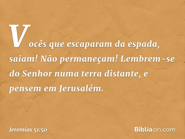 Vocês que escaparam da espada,
saiam! Não permaneçam!
Lembrem-se do Senhor
numa terra distante,
e pensem em Jerusalém. -- Jeremias 51:50