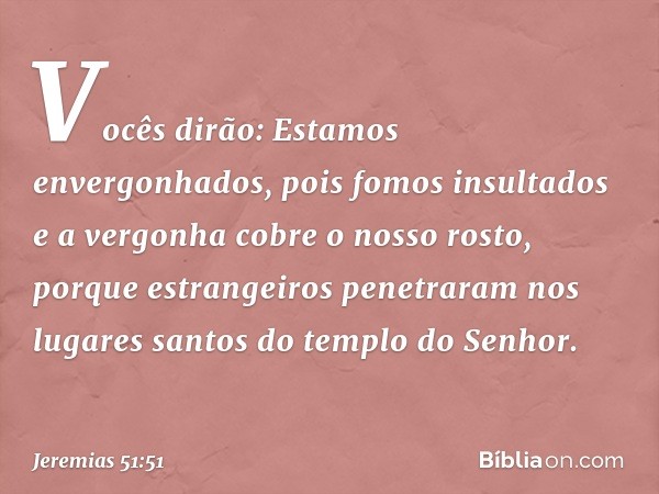 "Vocês dirão: 'Estamos envergonhados,
pois fomos insultados
e a vergonha cobre o nosso rosto,
porque estrangeiros penetraram
nos lugares santos
do templo do Sen