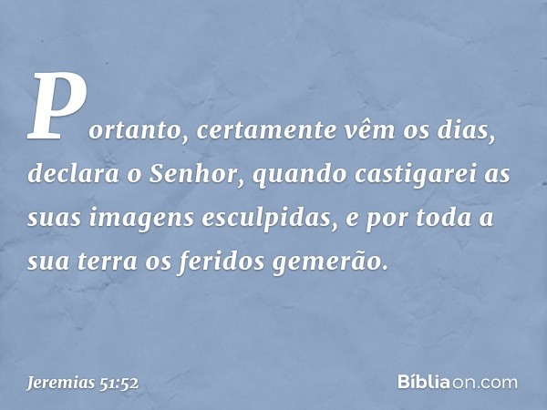 "Portanto, certamente vêm os dias",
declara o Senhor,
"quando castigarei
as suas imagens esculpidas,
e por toda a sua terra
os feridos gemerão. -- Jeremias 51:5