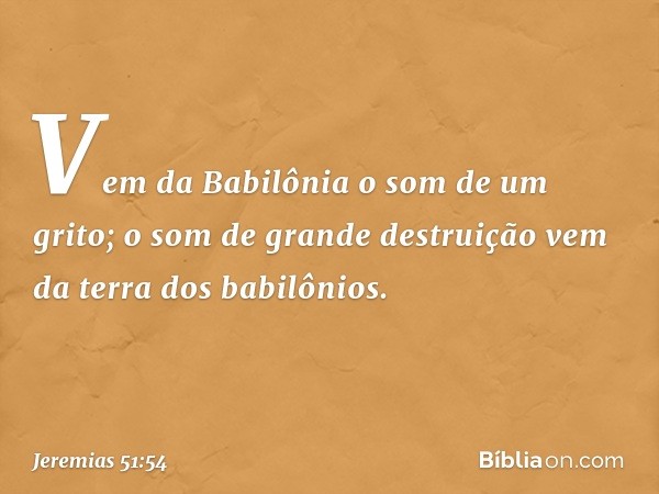 "Vem da Babilônia o som de um grito;
o som de grande destruição
vem da terra dos babilônios. -- Jeremias 51:54