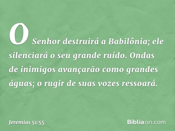 O Senhor destruirá a Babilônia;
ele silenciará o seu grande ruído.
Ondas de inimigos avançarão
como grandes águas;
o rugir de suas vozes ressoará. -- Jeremias 5