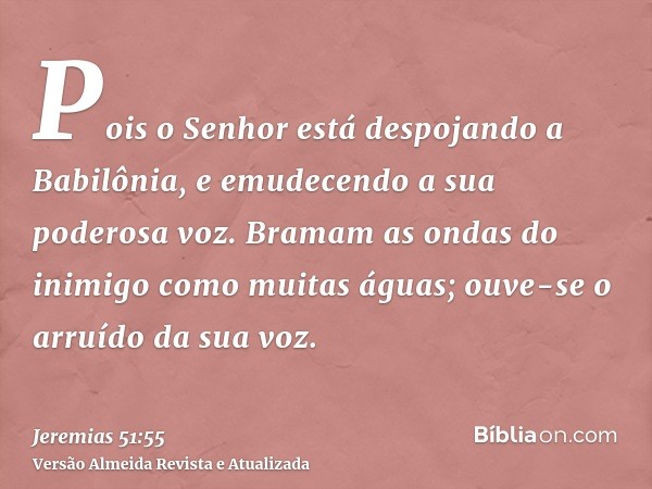 Pois o Senhor está despojando a Babilônia, e emudecendo a sua poderosa voz. Bramam as ondas do inimigo como muitas águas; ouve-se o arruído da sua voz.