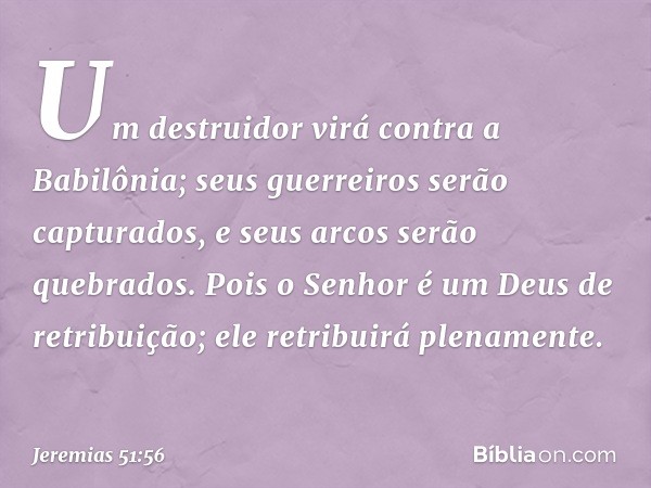 Um destruidor virá contra a Babilônia;
seus guerreiros serão capturados,
e seus arcos serão quebrados.
Pois o Senhor é um
Deus de retribuição;
ele retribuirá pl