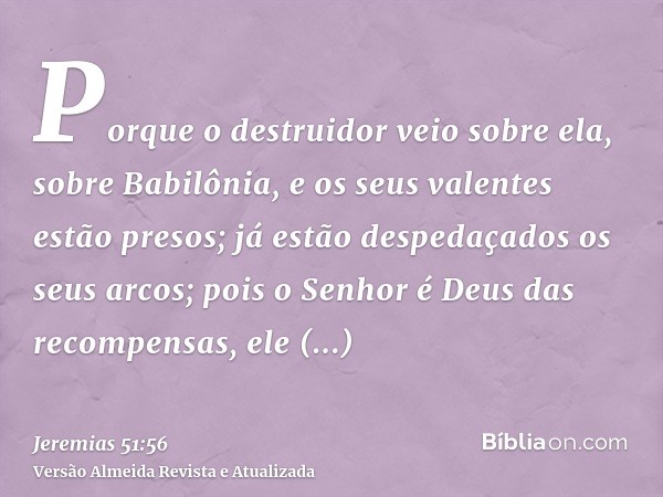 Porque o destruidor veio sobre ela, sobre Babilônia, e os seus valentes estão presos; já estão despedaçados os seus arcos; pois o Senhor é Deus das recompensas,