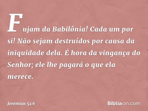 "Fujam da Babilônia!
Cada um por si!
Não sejam destruídos
por causa da iniquidade dela.
É hora da vingança do Senhor;
ele lhe pagará o que ela merece. -- Jeremi