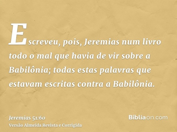Escreveu, pois, Jeremias num livro todo o mal que havia de vir sobre a Babilônia; todas estas palavras que estavam escritas contra a Babilônia.