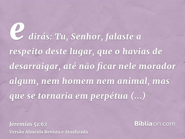 e dirás: Tu, Senhor, falaste a respeito deste lugar, que o havias de desarraigar, até não ficar nele morador algum, nem homem nem animal, mas que se tornaria em