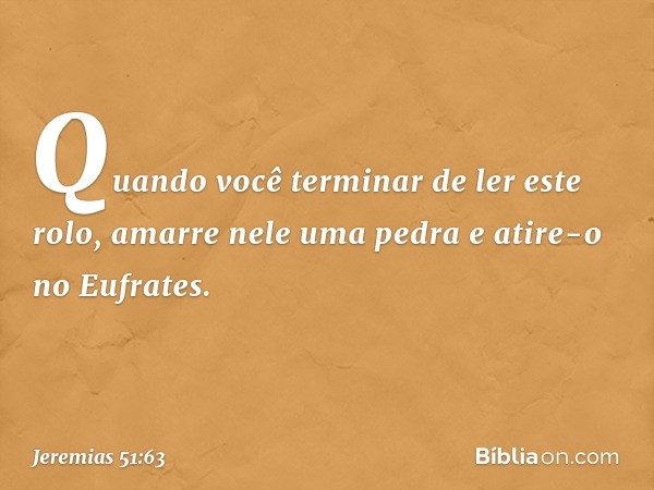 Quando você terminar de ler este rolo, amarre nele uma pedra e atire-o no Eufrates. -- Jeremias 51:63