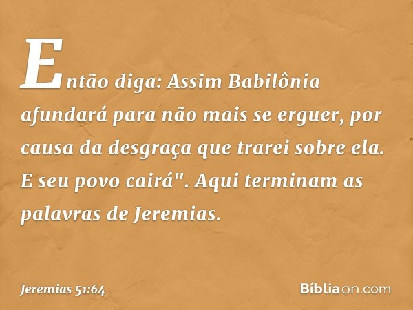 Então diga: Assim Babilônia afundará para não mais se erguer, por causa da desgraça que trarei sobre ela. E seu povo cairá".
Aqui terminam as palavras de Jeremi