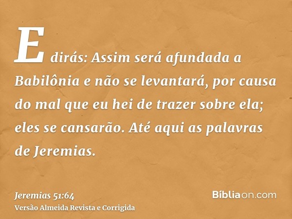 E dirás: Assim será afundada a Babilônia e não se levantará, por causa do mal que eu hei de trazer sobre ela; eles se cansarão. Até aqui as palavras de Jeremias