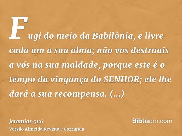 Fugi do meio da Babilônia, e livre cada um a sua alma; não vos destruais a vós na sua maldade, porque este é o tempo da vingança do SENHOR; ele lhe dará a sua r