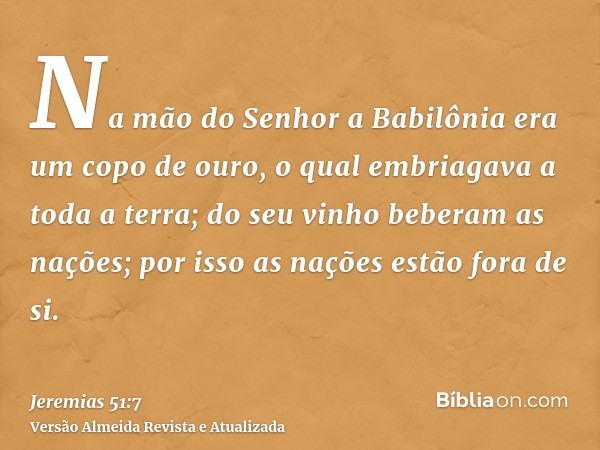 Na mão do Senhor a Babilônia era um copo de ouro, o qual embriagava a toda a terra; do seu vinho beberam as nações; por isso as nações estão fora de si.