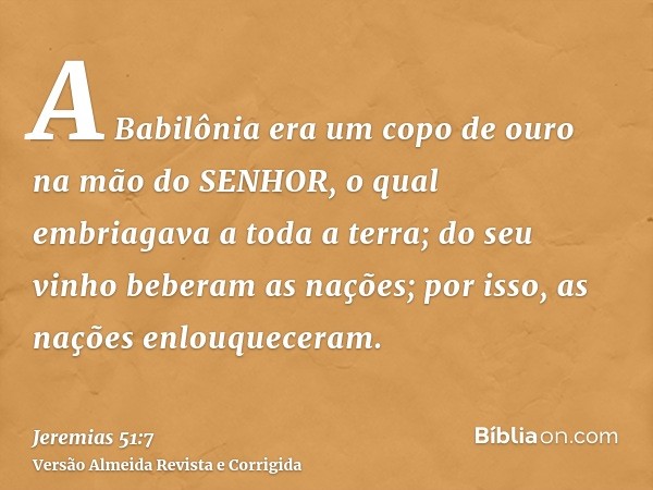 A Babilônia era um copo de ouro na mão do SENHOR, o qual embriagava a toda a terra; do seu vinho beberam as nações; por isso, as nações enlouqueceram.