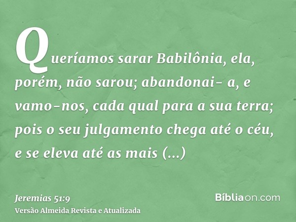 Queríamos sarar Babilônia, ela, porém, não sarou; abandonai- a, e vamo-nos, cada qual para a sua terra; pois o seu julgamento chega até o céu, e se eleva até as