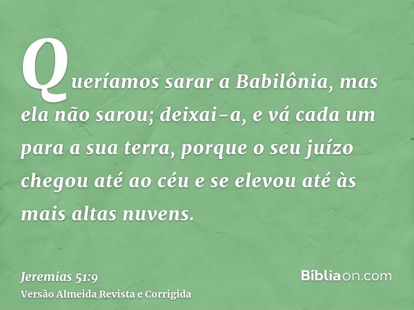 Queríamos sarar a Babilônia, mas ela não sarou; deixai-a, e vá cada um para a sua terra, porque o seu juízo chegou até ao céu e se elevou até às mais altas nuve