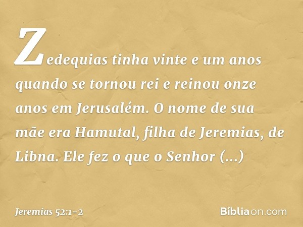 Zedequias tinha vinte e um anos quando se tornou rei e reinou onze anos em Jerusalém. O nome de sua mãe era Hamutal, filha de Jeremias, de Libna. Ele fez o que 