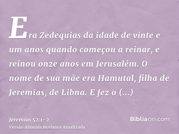 Era Zedequias da idade de vinte e um anos quando começou a reinar, e reinou onze anos em Jerusalém. O nome de sua mãe era Hamutal, filha de Jeremias, de Libna.E