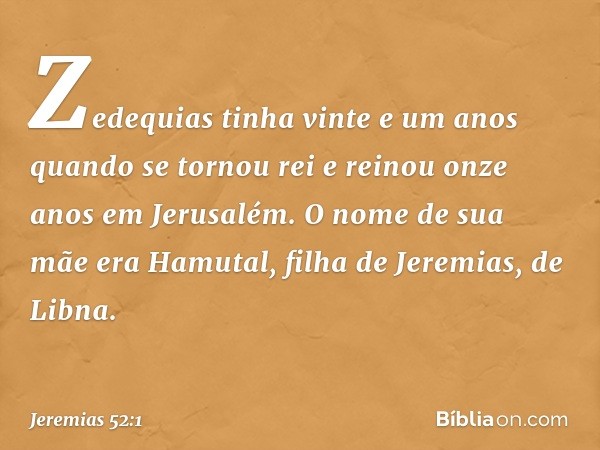 Zedequias tinha vinte e um anos quando se tornou rei e reinou onze anos em Jerusalém. O nome de sua mãe era Hamutal, filha de Jeremias, de Libna. -- Jeremias 52