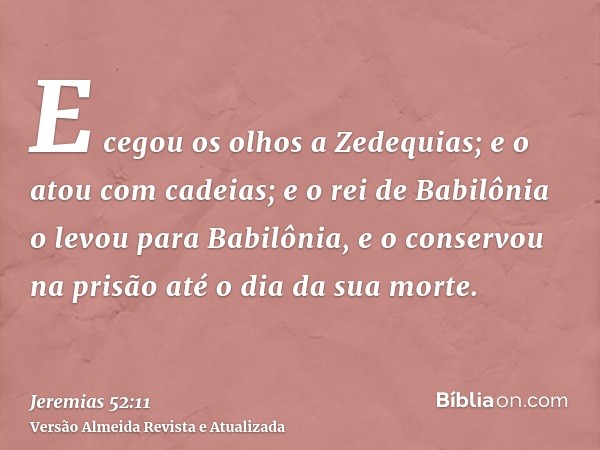 E cegou os olhos a Zedequias; e o atou com cadeias; e o rei de Babilônia o levou para Babilônia, e o conservou na prisão até o dia da sua morte.