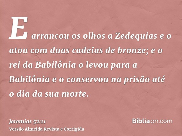 E arrancou os olhos a Zedequias e o atou com duas cadeias de bronze; e o rei da Babilônia o levou para a Babilônia e o conservou na prisão até o dia da sua mort